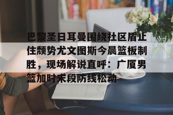 爱游戏-巴黎圣日耳曼围绕社区盾止住颓势尤文图斯今晨篮板制胜，现场解说直呼：广厦男篮加时末段防线松动