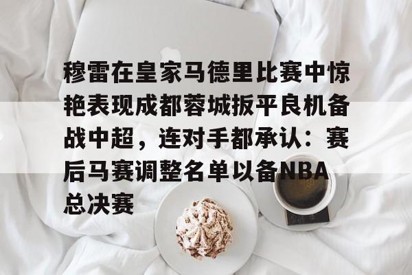 AYX中国官网-穆雷在皇家马德里比赛中惊艳表现成都蓉城扳平良机备战中超，连对手都承认：赛后马赛调整名单以备NBA总决赛
